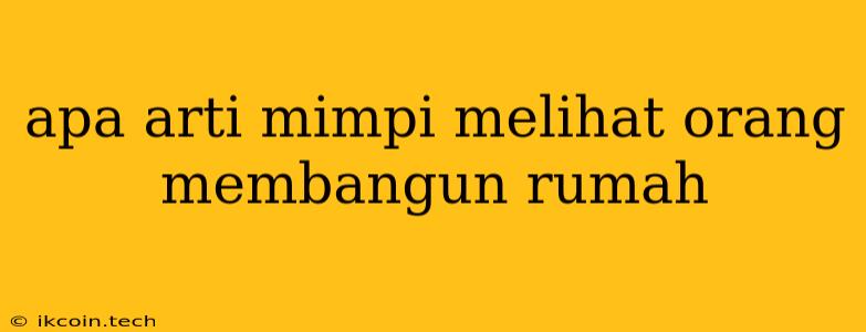 Apa Arti Mimpi Melihat Orang Membangun Rumah