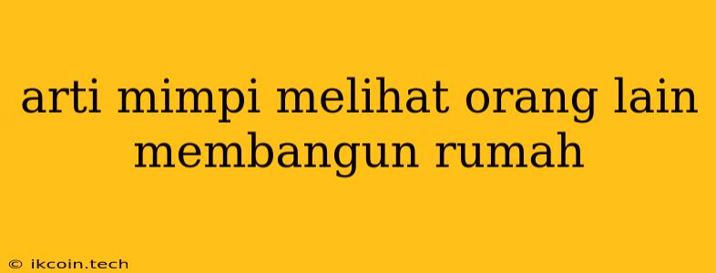 Arti Mimpi Melihat Orang Lain Membangun Rumah