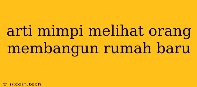 Arti Mimpi Melihat Orang Membangun Rumah Baru