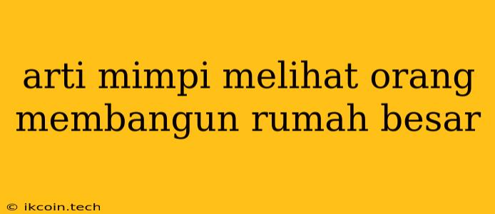 Arti Mimpi Melihat Orang Membangun Rumah Besar