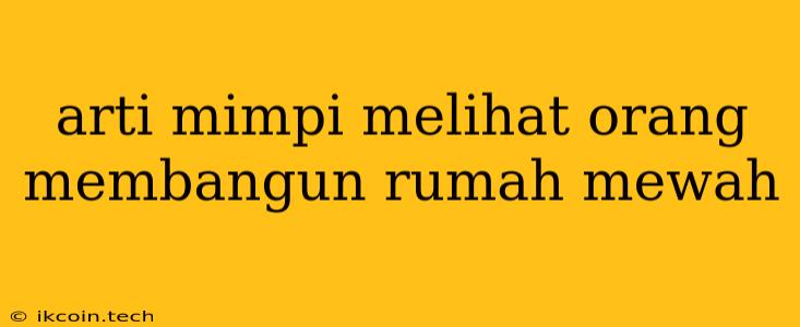 Arti Mimpi Melihat Orang Membangun Rumah Mewah