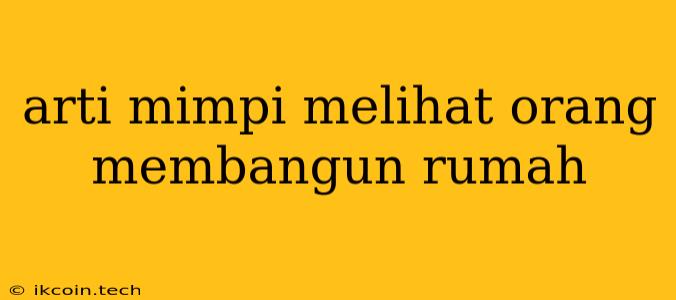 Arti Mimpi Melihat Orang Membangun Rumah