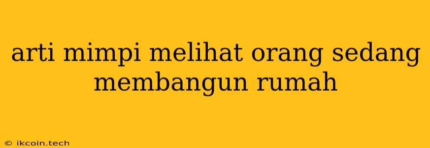 Arti Mimpi Melihat Orang Sedang Membangun Rumah