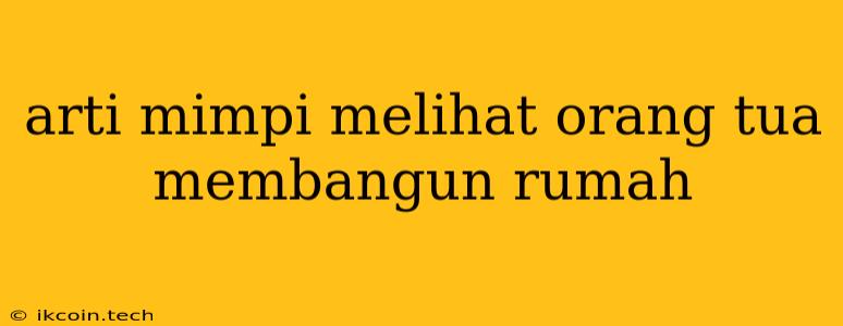 Arti Mimpi Melihat Orang Tua Membangun Rumah