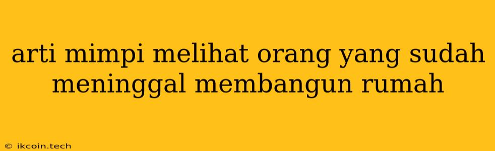 Arti Mimpi Melihat Orang Yang Sudah Meninggal Membangun Rumah