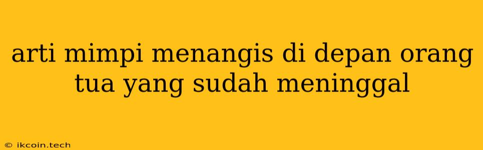 Arti Mimpi Menangis Di Depan Orang Tua Yang Sudah Meninggal