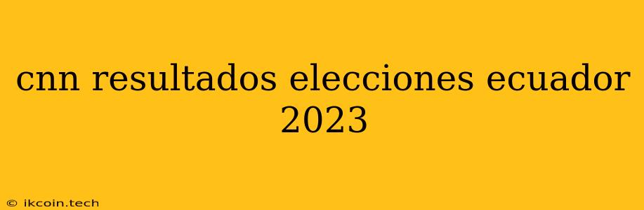 Cnn Resultados Elecciones Ecuador 2023