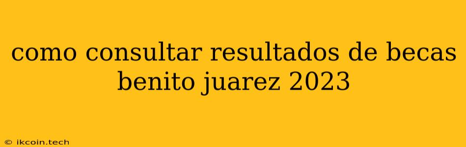 Como Consultar Resultados De Becas Benito Juarez 2023